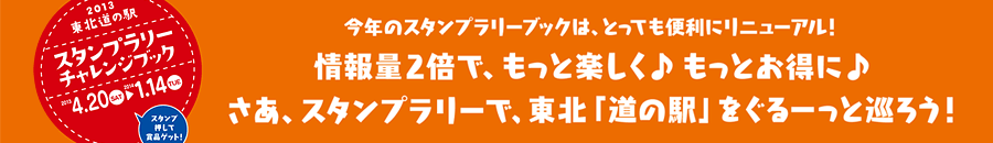 2013東北道の駅 スタンプラリーチャレンジブック／期間：2013年4月20日～2014年1月14日まで／今年のスタンプラリーブックは、とっても便利にリニューアル！情報量２倍で、もっと楽しく♪もっとお得に♪さあ、スタンプラリーで、東北「道の駅」をぐるーっと巡ろう！